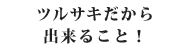 ツルサキだから出きること！